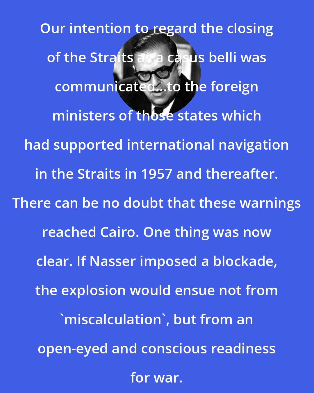 Abba Eban: Our intention to regard the closing of the Straits as a casus belli was communicated...to the foreign ministers of those states which had supported international navigation in the Straits in 1957 and thereafter. There can be no doubt that these warnings reached Cairo. One thing was now clear. If Nasser imposed a blockade, the explosion would ensue not from 'miscalculation', but from an open-eyed and conscious readiness for war.