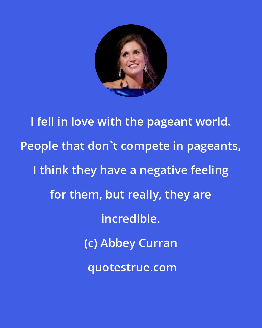 Abbey Curran: I fell in love with the pageant world. People that don't compete in pageants, I think they have a negative feeling for them, but really, they are incredible.