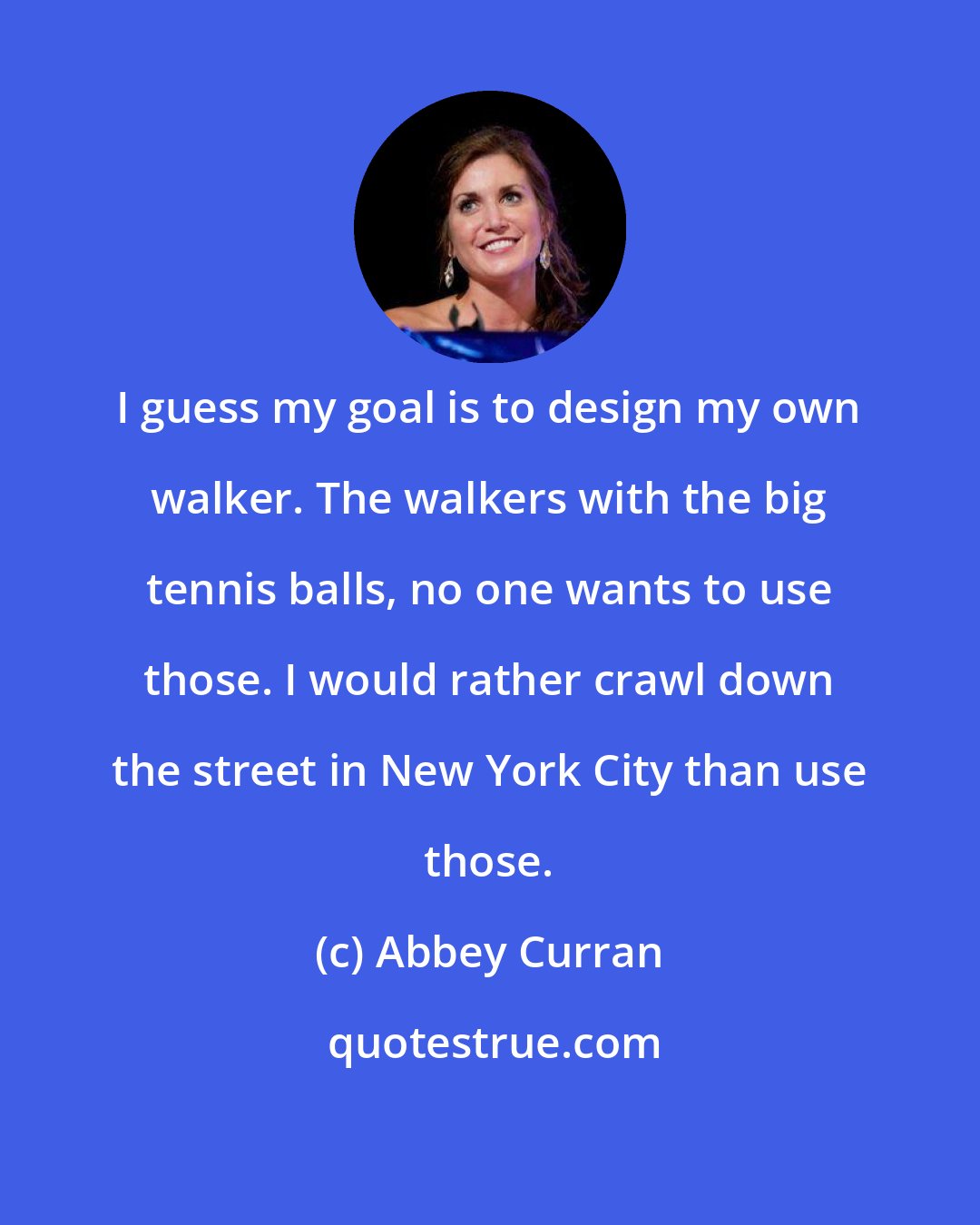 Abbey Curran: I guess my goal is to design my own walker. The walkers with the big tennis balls, no one wants to use those. I would rather crawl down the street in New York City than use those.