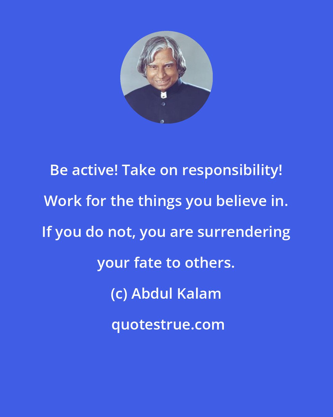 Abdul Kalam: Be active! Take on responsibility! Work for the things you believe in. If you do not, you are surrendering your fate to others.