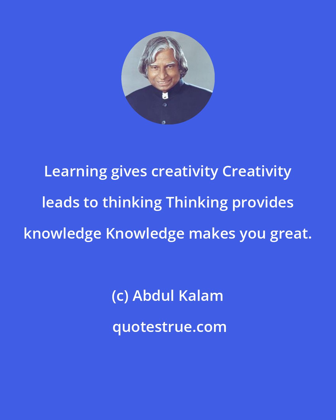 Abdul Kalam: Learning gives creativity Creativity leads to thinking Thinking provides knowledge Knowledge makes you great.