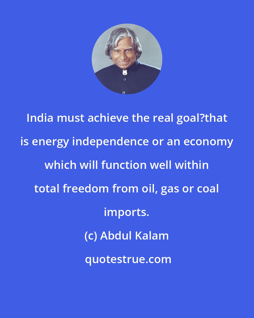 Abdul Kalam: India must achieve the real goal?that is energy independence or an economy which will function well within total freedom from oil, gas or coal imports.