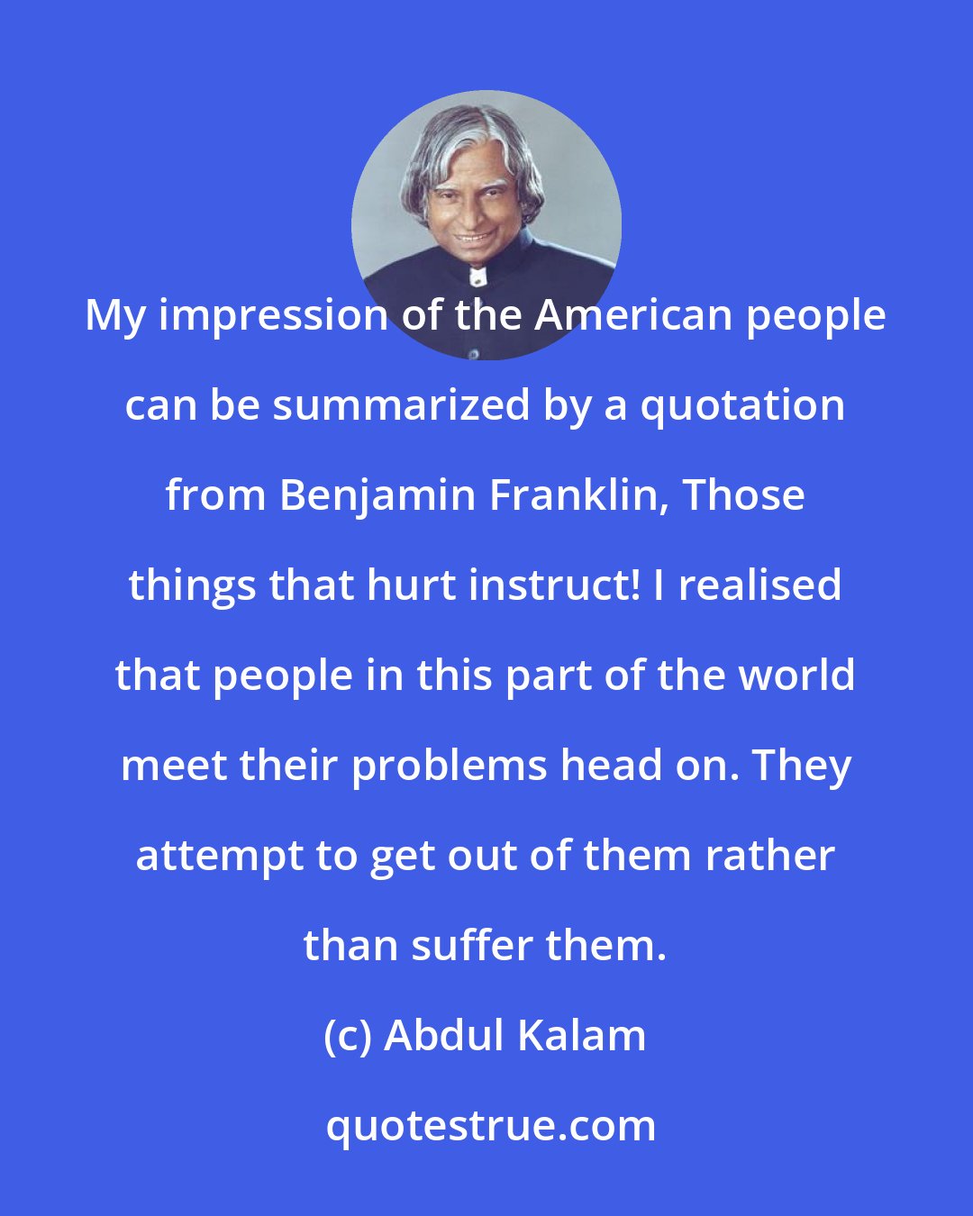 Abdul Kalam: My impression of the American people can be summarized by a quotation from Benjamin Franklin, Those things that hurt instruct! I realised that people in this part of the world meet their problems head on. They attempt to get out of them rather than suffer them.