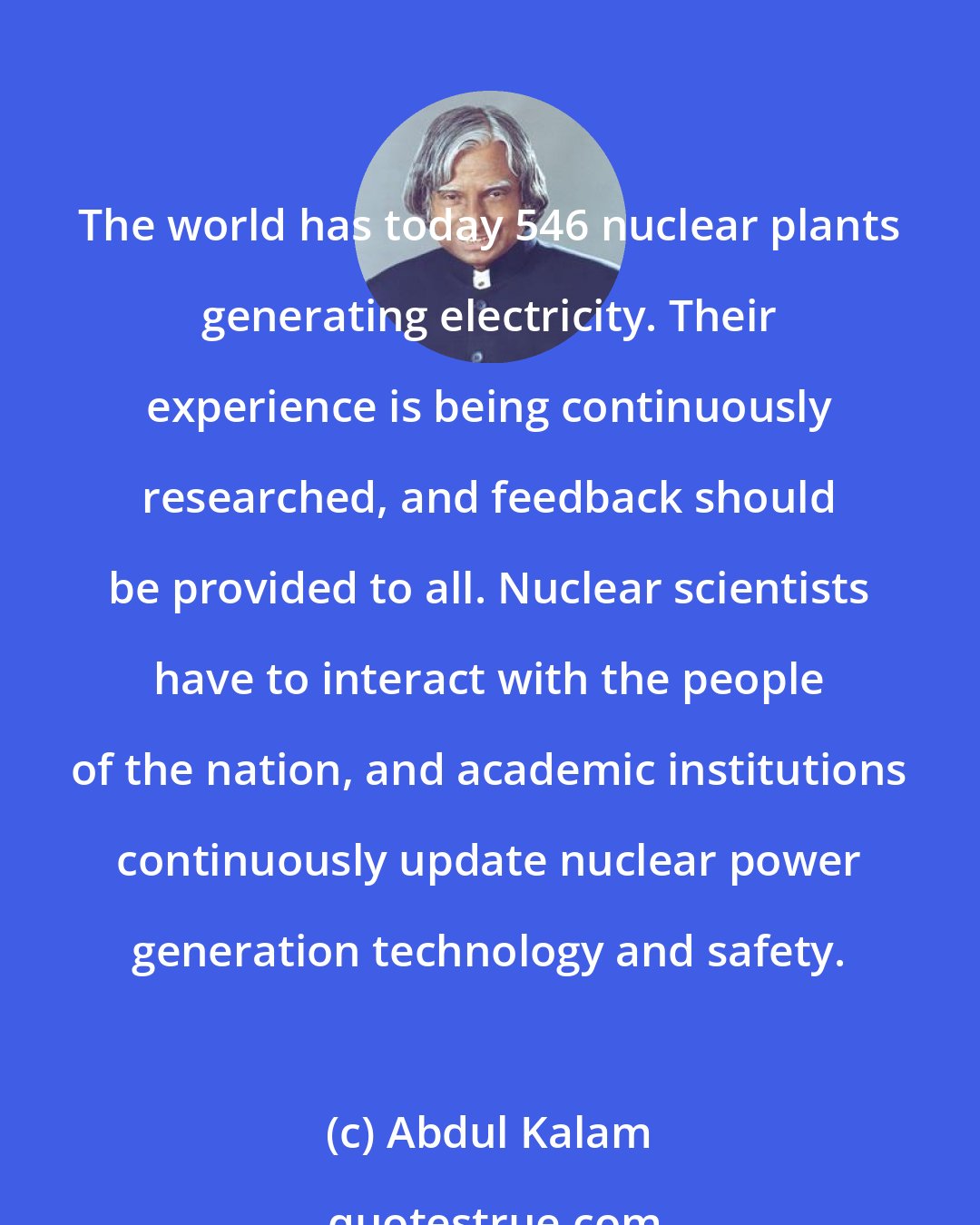 Abdul Kalam: The world has today 546 nuclear plants generating electricity. Their experience is being continuously researched, and feedback should be provided to all. Nuclear scientists have to interact with the people of the nation, and academic institutions continuously update nuclear power generation technology and safety.