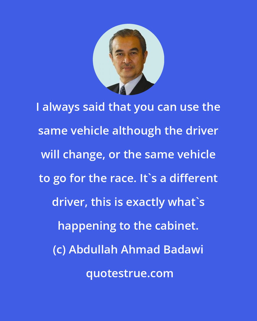 Abdullah Ahmad Badawi: I always said that you can use the same vehicle although the driver will change, or the same vehicle to go for the race. It's a different driver, this is exactly what's happening to the cabinet.