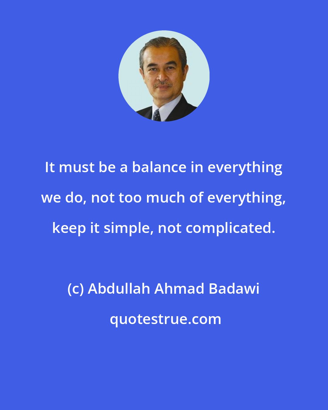 Abdullah Ahmad Badawi: It must be a balance in everything we do, not too much of everything, keep it simple, not complicated.