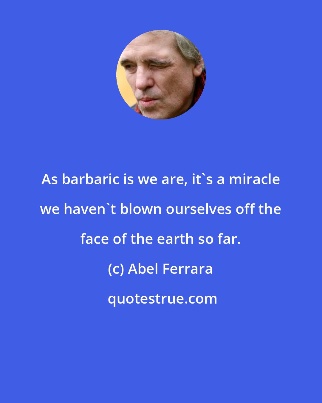 Abel Ferrara: As barbaric is we are, it's a miracle we haven't blown ourselves off the face of the earth so far.