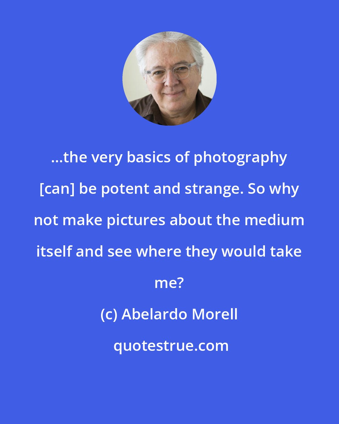 Abelardo Morell: ...the very basics of photography [can] be potent and strange. So why not make pictures about the medium itself and see where they would take me?