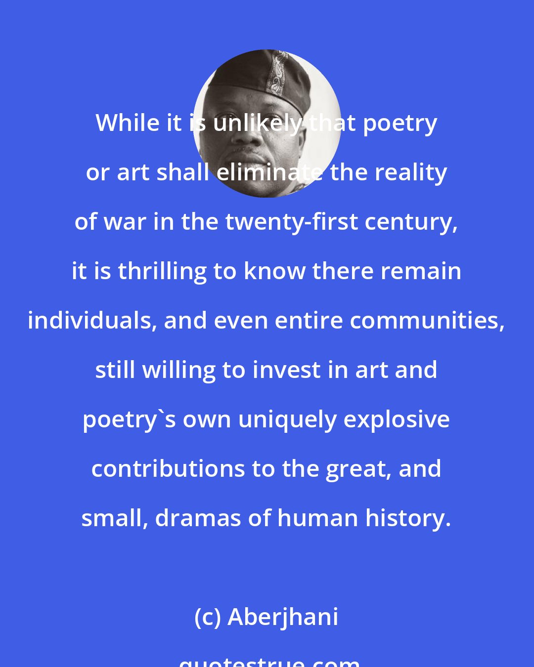 Aberjhani: While it is unlikely that poetry or art shall eliminate the reality of war in the twenty-first century, it is thrilling to know there remain individuals, and even entire communities, still willing to invest in art and poetry's own uniquely explosive contributions to the great, and small, dramas of human history.