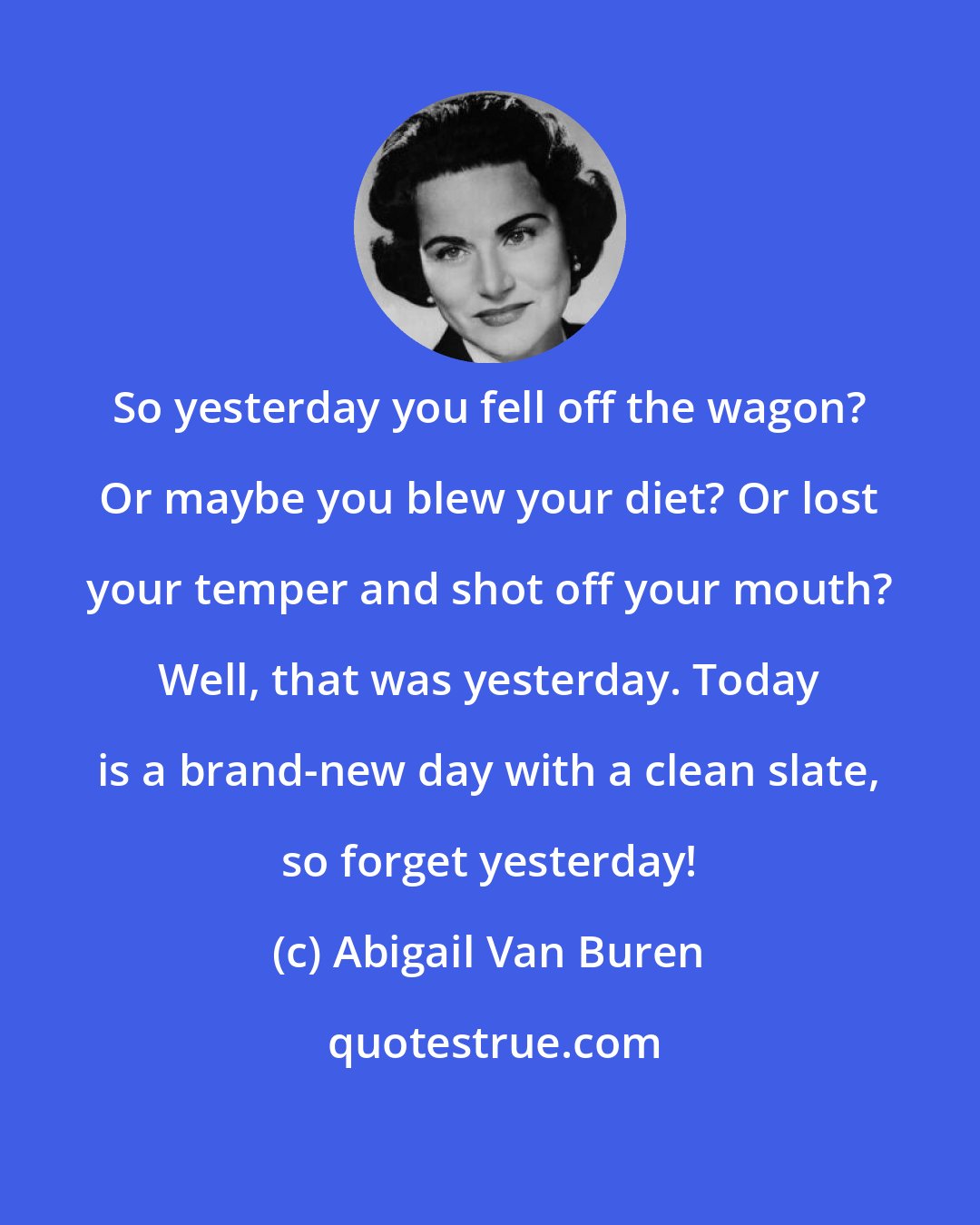 Abigail Van Buren: So yesterday you fell off the wagon? Or maybe you blew your diet? Or lost your temper and shot off your mouth? Well, that was yesterday. Today is a brand-new day with a clean slate, so forget yesterday!