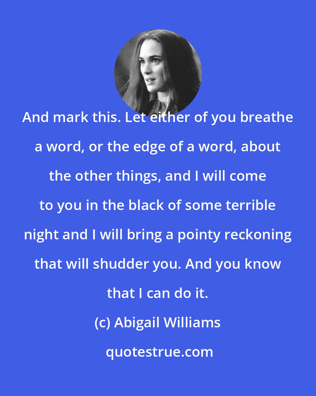 Abigail Williams: And mark this. Let either of you breathe a word, or the edge of a word, about the other things, and I will come to you in the black of some terrible night and I will bring a pointy reckoning that will shudder you. And you know that I can do it.