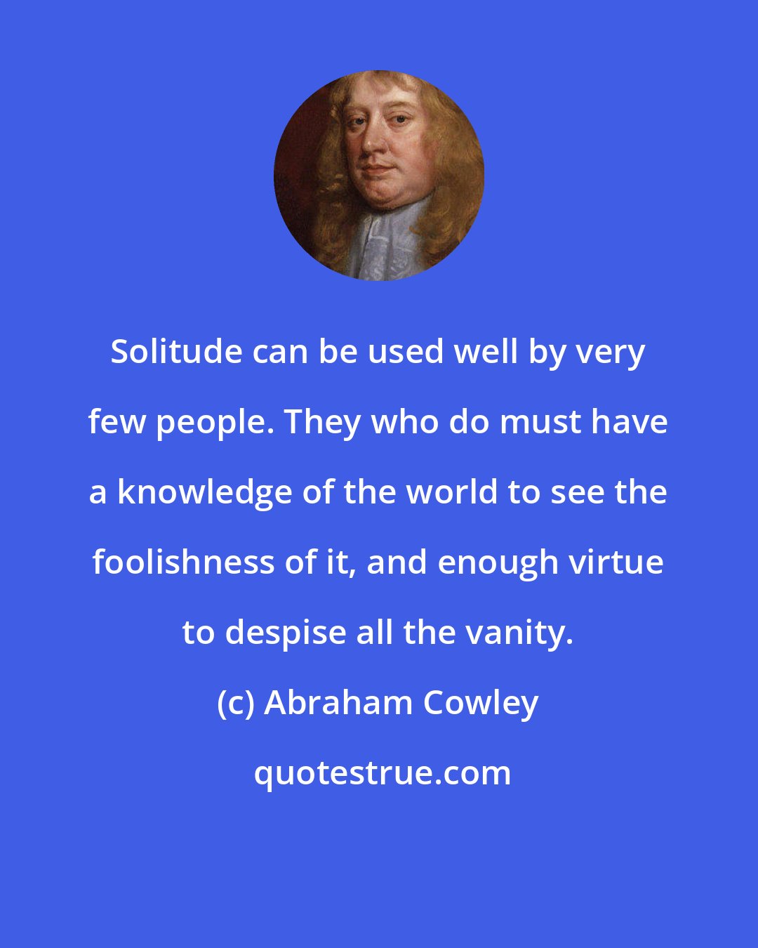 Abraham Cowley: Solitude can be used well by very few people. They who do must have a knowledge of the world to see the foolishness of it, and enough virtue to despise all the vanity.