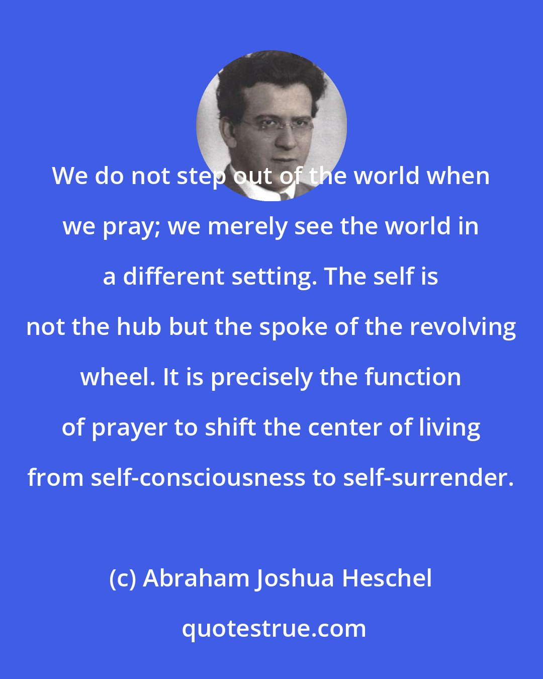 Abraham Joshua Heschel: We do not step out of the world when we pray; we merely see the world in a different setting. The self is not the hub but the spoke of the revolving wheel. It is precisely the function of prayer to shift the center of living from self-consciousness to self-surrender.