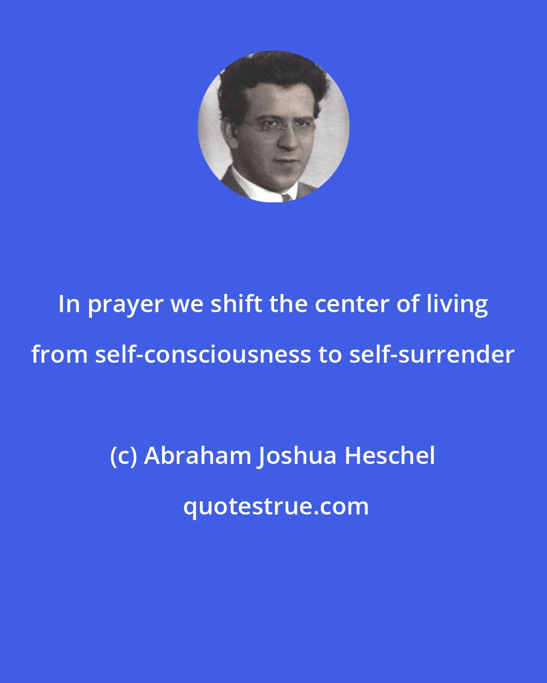 Abraham Joshua Heschel: In prayer we shift the center of living from self-consciousness to self-surrender