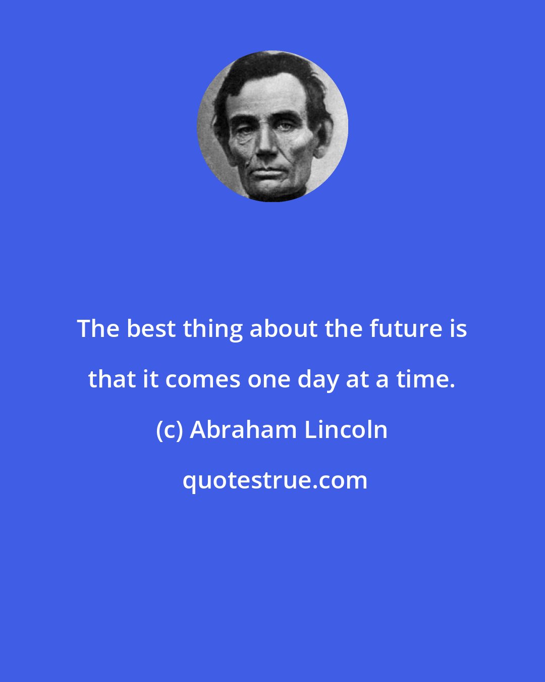 Abraham Lincoln: The best thing about the future is that it comes one day at a time.