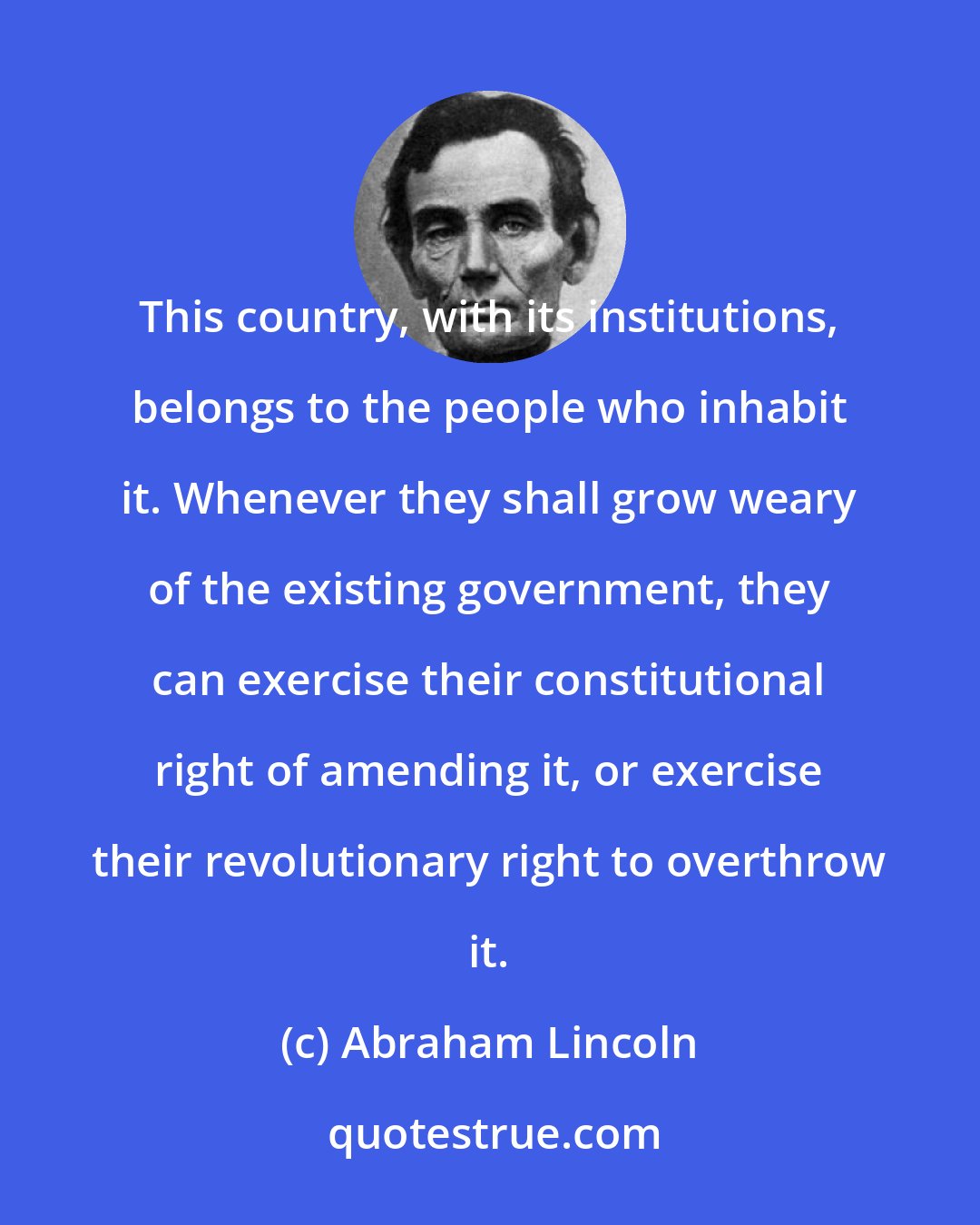 Abraham Lincoln: This country, with its institutions, belongs to the people who inhabit it. Whenever they shall grow weary of the existing government, they can exercise their constitutional right of amending it, or exercise their revolutionary right to overthrow it.