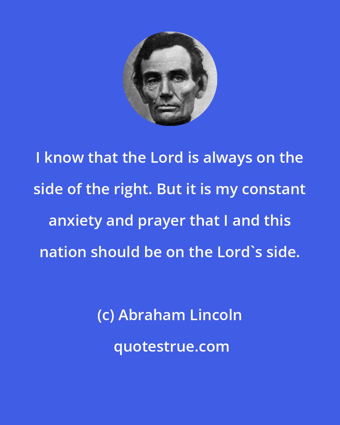 Abraham Lincoln: I know that the Lord is always on the side of the right. But it is my constant anxiety and prayer that I and this nation should be on the Lord's side.