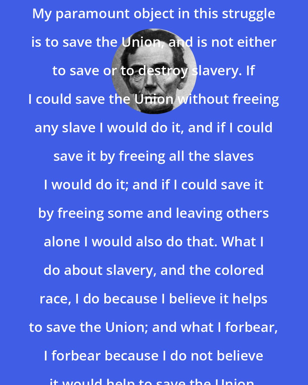 Abraham Lincoln: My paramount object in this struggle is to save the Union, and is not either to save or to destroy slavery. If I could save the Union without freeing any slave I would do it, and if I could save it by freeing all the slaves I would do it; and if I could save it by freeing some and leaving others alone I would also do that. What I do about slavery, and the colored race, I do because I believe it helps to save the Union; and what I forbear, I forbear because I do not believe it would help to save the Union.
