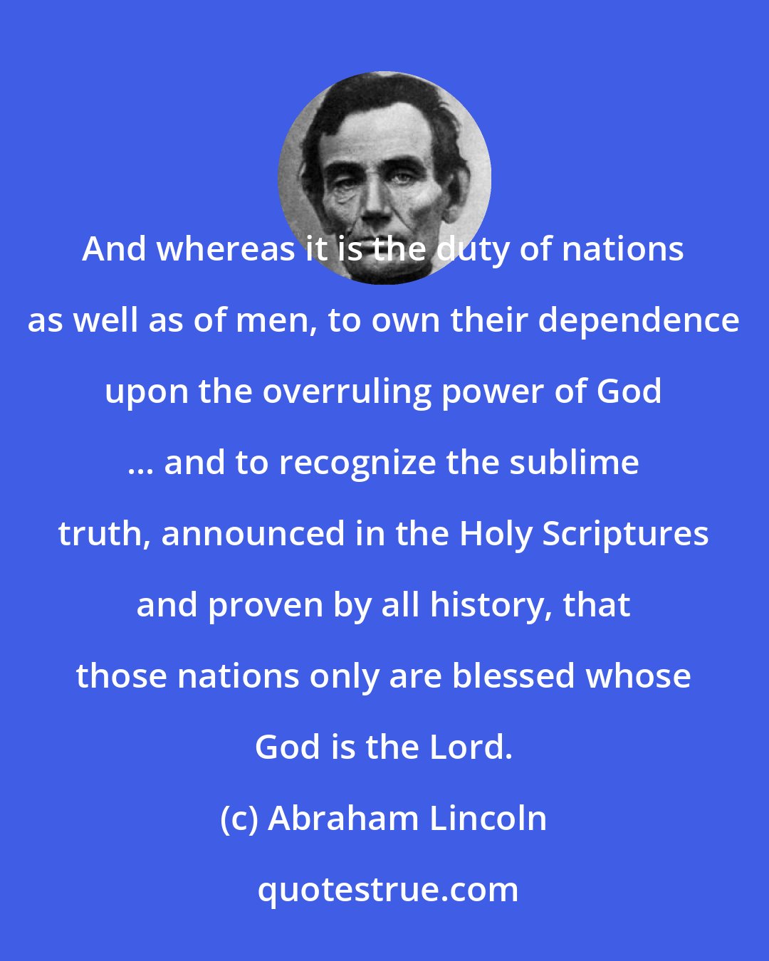 Abraham Lincoln: And whereas it is the duty of nations as well as of men, to own their dependence upon the overruling power of God ... and to recognize the sublime truth, announced in the Holy Scriptures and proven by all history, that those nations only are blessed whose God is the Lord.