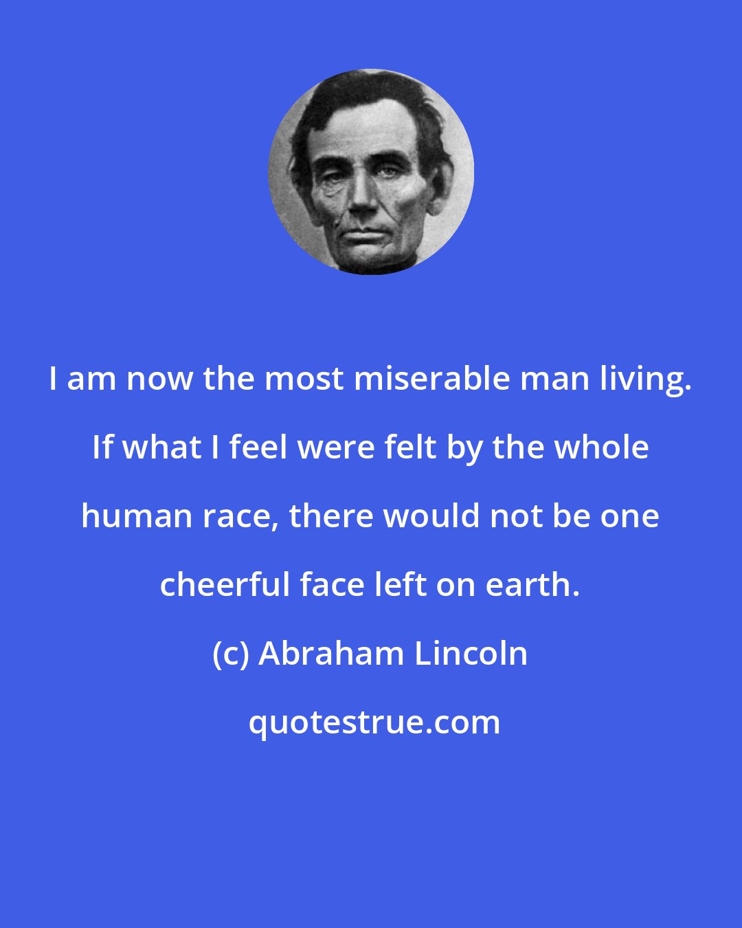 Abraham Lincoln: I am now the most miserable man living. If what I feel were felt by the whole human race, there would not be one cheerful face left on earth.