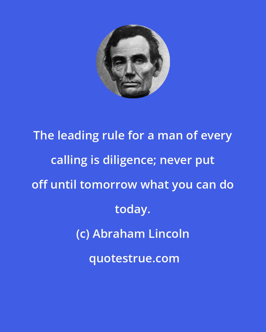 Abraham Lincoln: The leading rule for a man of every calling is diligence; never put off until tomorrow what you can do today.