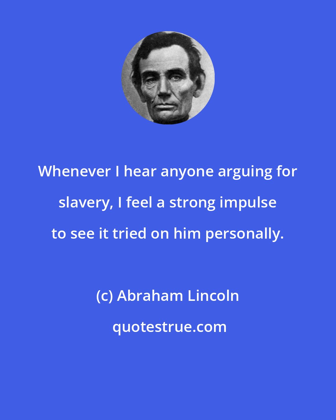 Abraham Lincoln: Whenever I hear anyone arguing for slavery, I feel a strong impulse to see it tried on him personally.