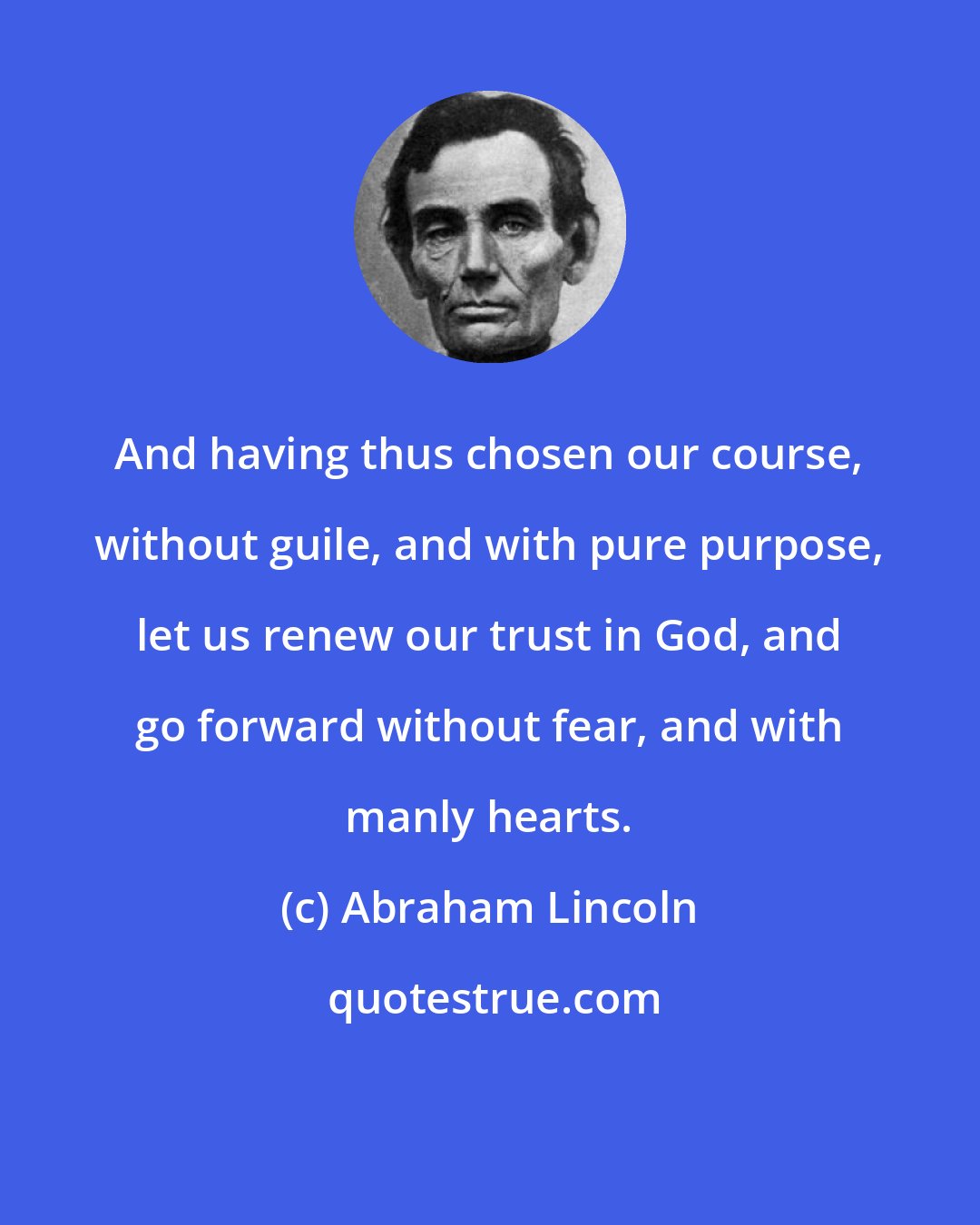 Abraham Lincoln: And having thus chosen our course, without guile, and with pure purpose, let us renew our trust in God, and go forward without fear, and with manly hearts.