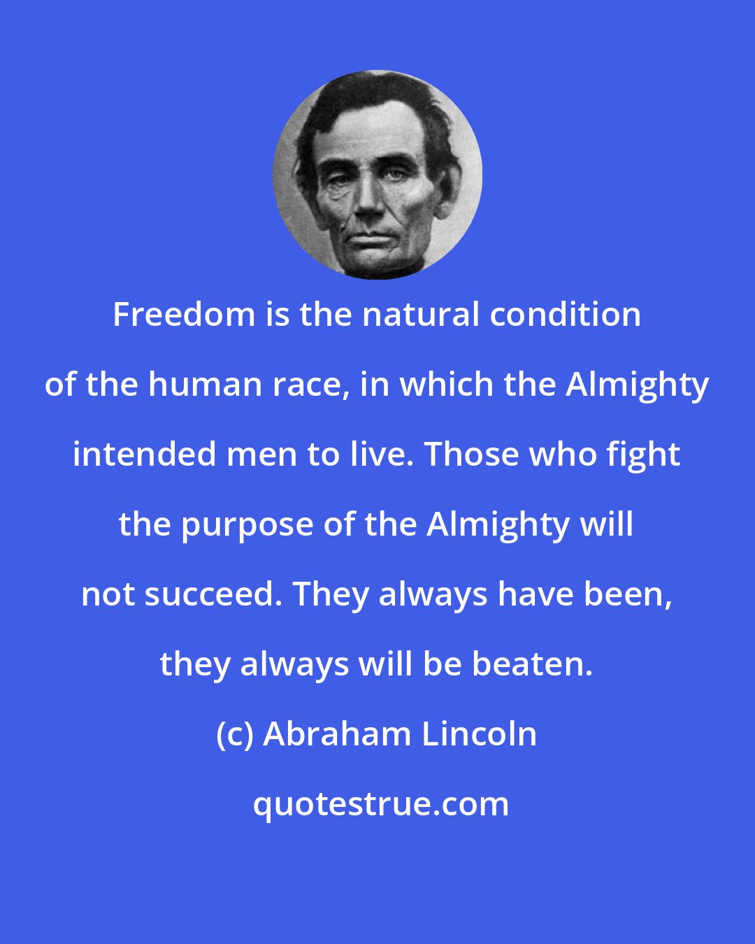 Abraham Lincoln: Freedom is the natural condition of the human race, in which the Almighty intended men to live. Those who fight the purpose of the Almighty will not succeed. They always have been, they always will be beaten.