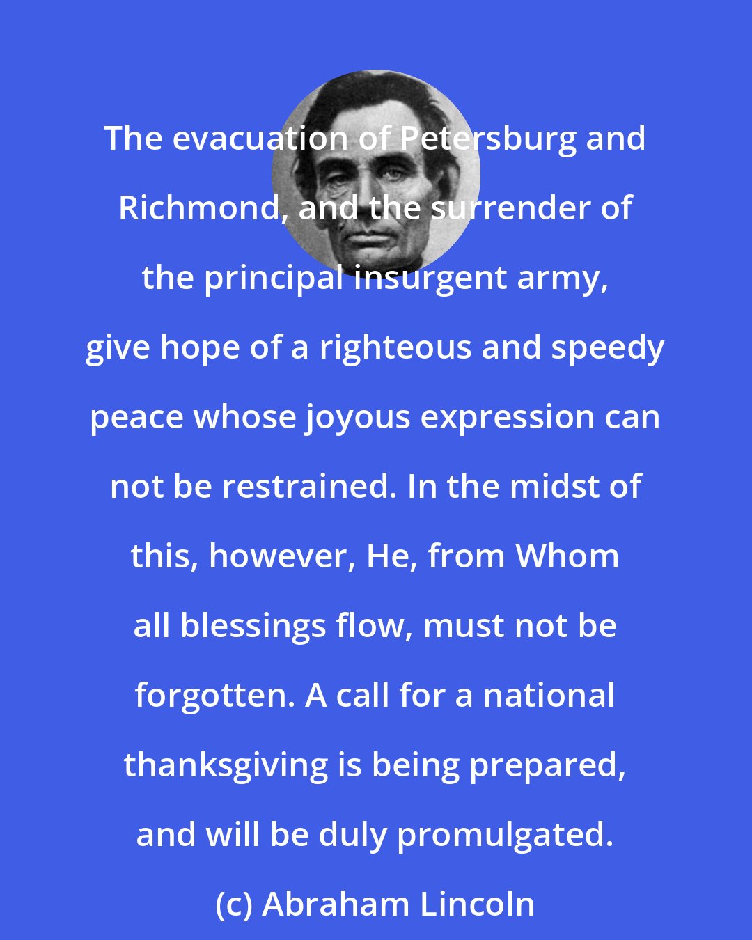 Abraham Lincoln: The evacuation of Petersburg and Richmond, and the surrender of the principal insurgent army, give hope of a righteous and speedy peace whose joyous expression can not be restrained. In the midst of this, however, He, from Whom all blessings flow, must not be forgotten. A call for a national thanksgiving is being prepared, and will be duly promulgated.