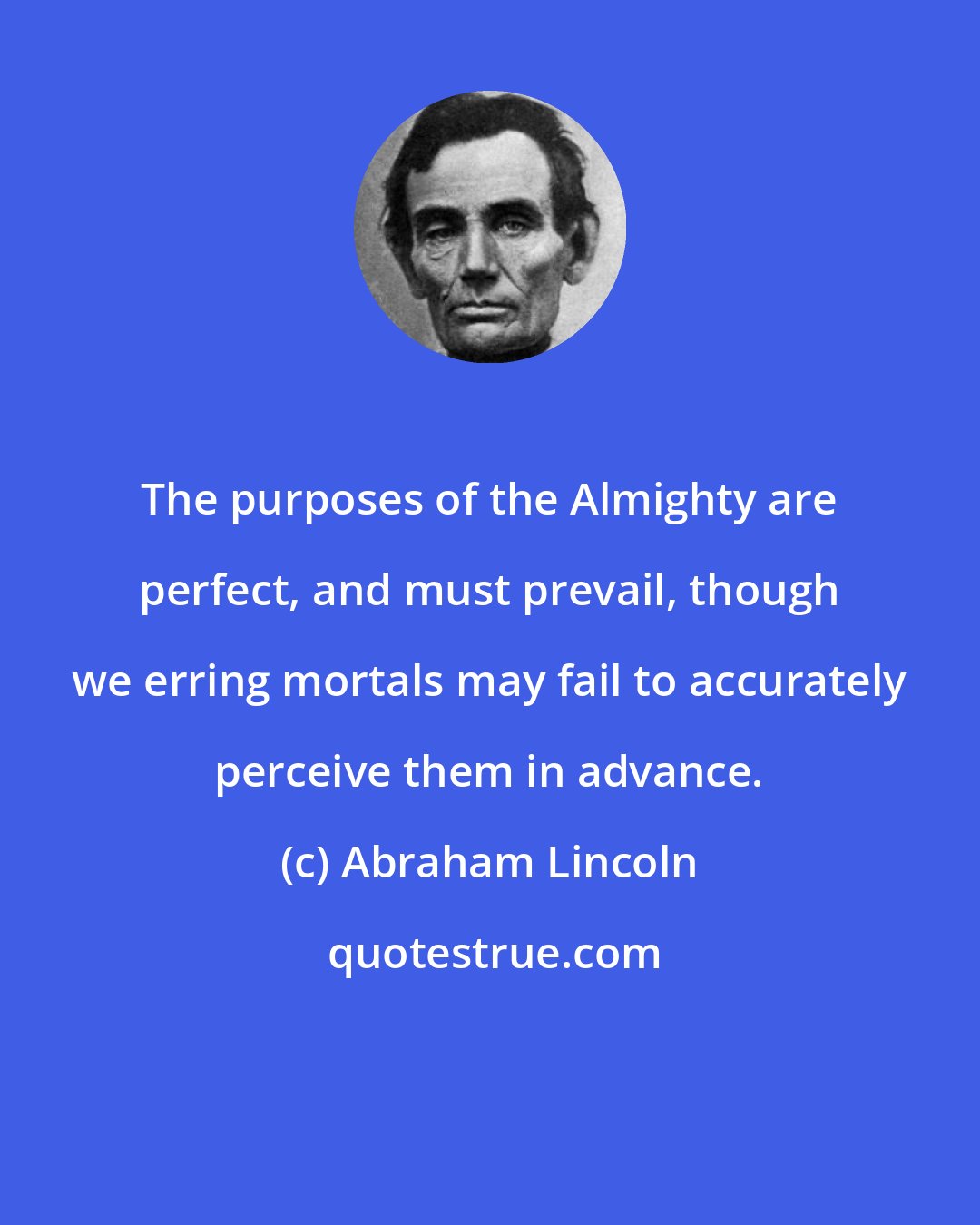 Abraham Lincoln: The purposes of the Almighty are perfect, and must prevail, though we erring mortals may fail to accurately perceive them in advance.