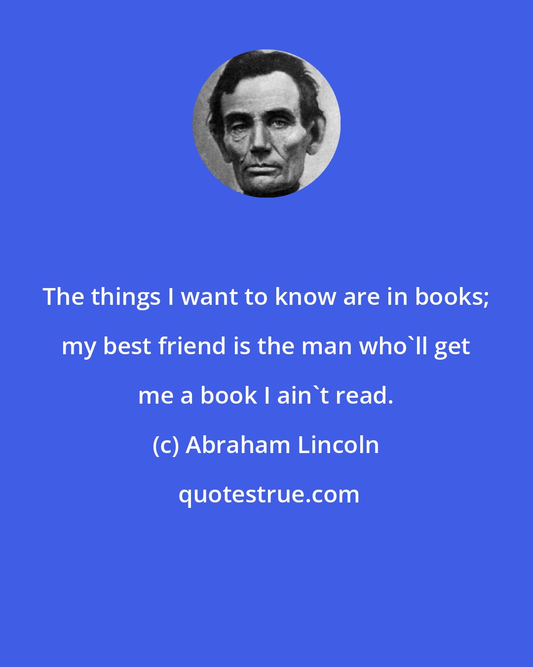 Abraham Lincoln: The things I want to know are in books; my best friend is the man who'll get me a book I ain't read.
