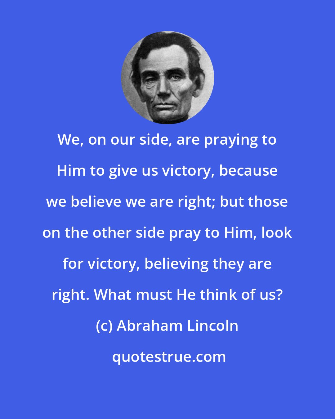 Abraham Lincoln: We, on our side, are praying to Him to give us victory, because we believe we are right; but those on the other side pray to Him, look for victory, believing they are right. What must He think of us?