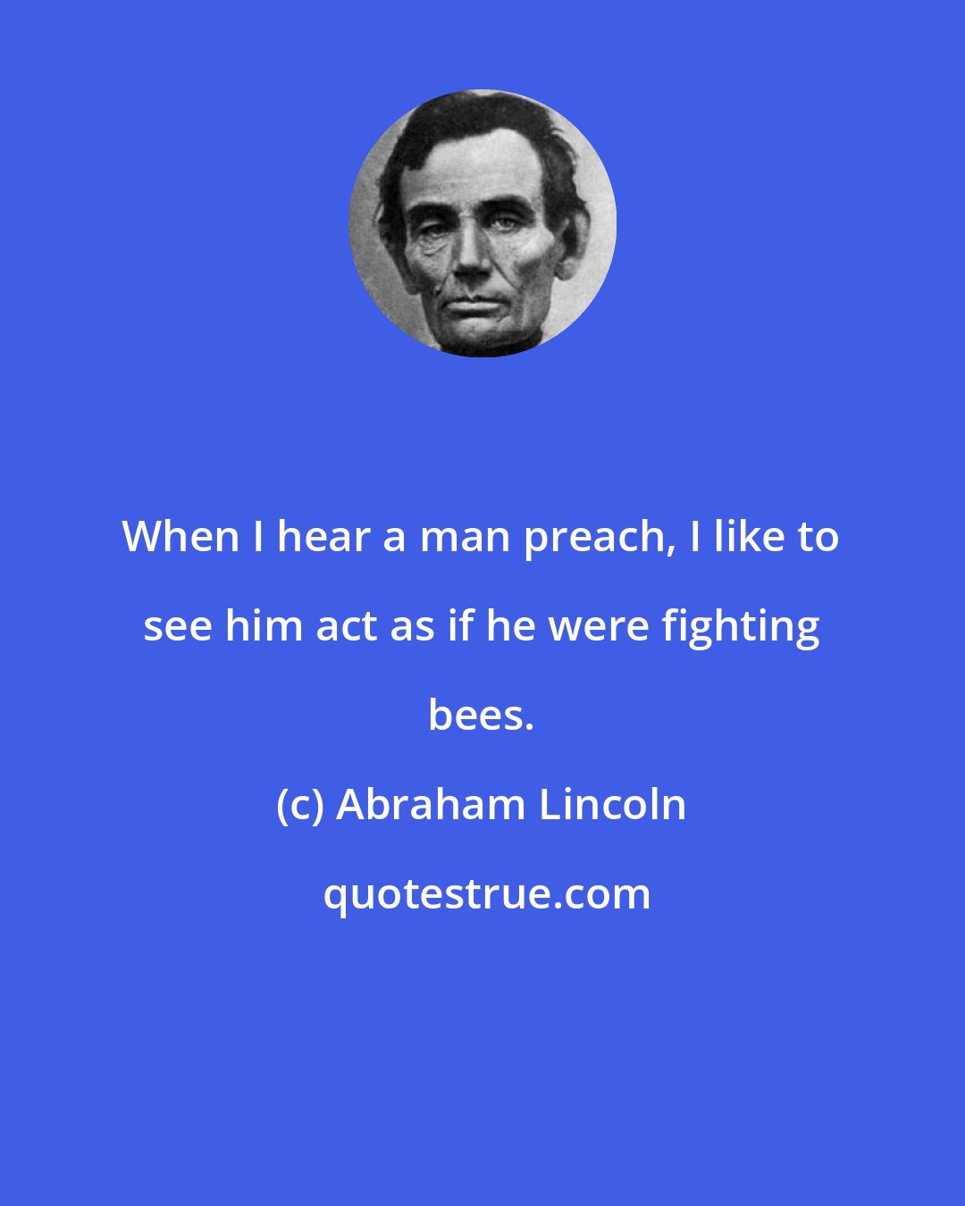 Abraham Lincoln: When I hear a man preach, I like to see him act as if he were fighting bees.