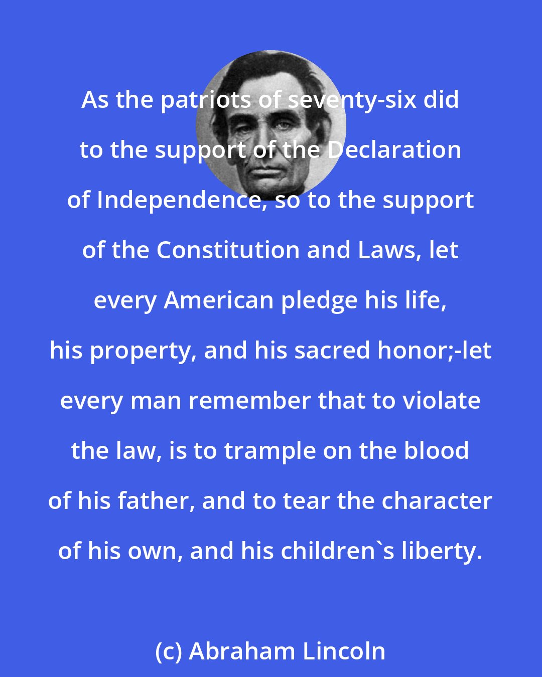 Abraham Lincoln: As the patriots of seventy-six did to the support of the Declaration of Independence, so to the support of the Constitution and Laws, let every American pledge his life, his property, and his sacred honor;-let every man remember that to violate the law, is to trample on the blood of his father, and to tear the character of his own, and his children's liberty.
