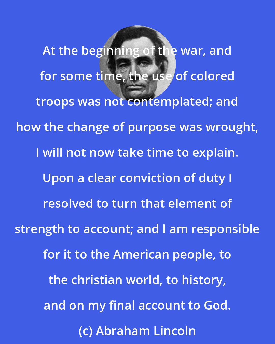 Abraham Lincoln: At the beginning of the war, and for some time, the use of colored troops was not contemplated; and how the change of purpose was wrought, I will not now take time to explain. Upon a clear conviction of duty I resolved to turn that element of strength to account; and I am responsible for it to the American people, to the christian world, to history, and on my final account to God.