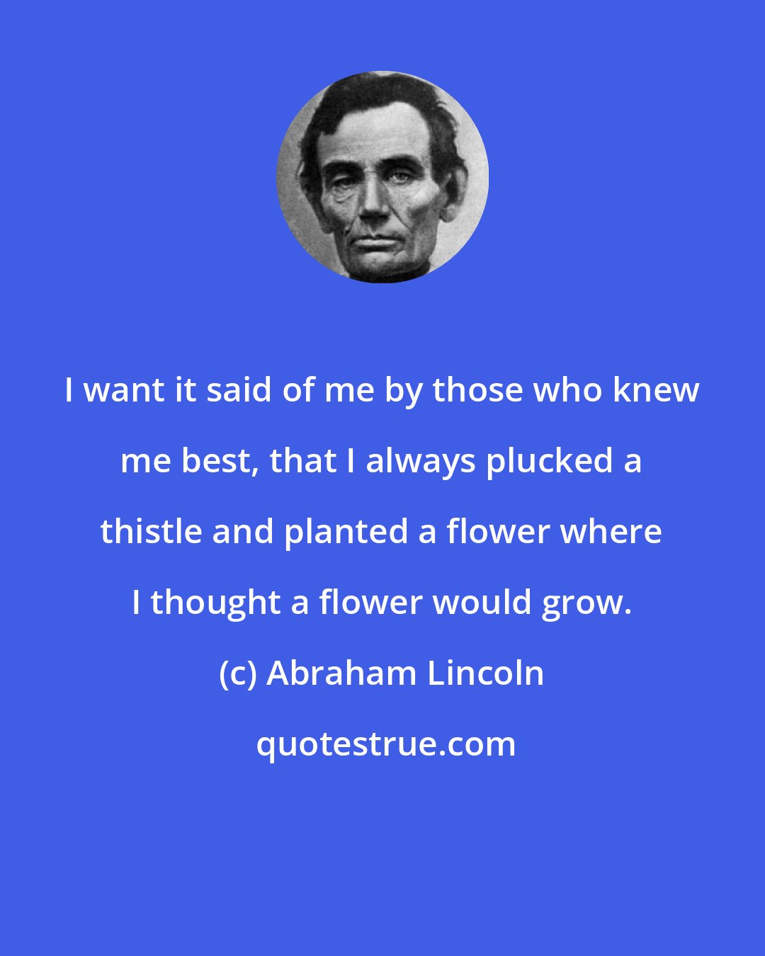 Abraham Lincoln: I want it said of me by those who knew me best, that I always plucked a thistle and planted a flower where I thought a flower would grow.