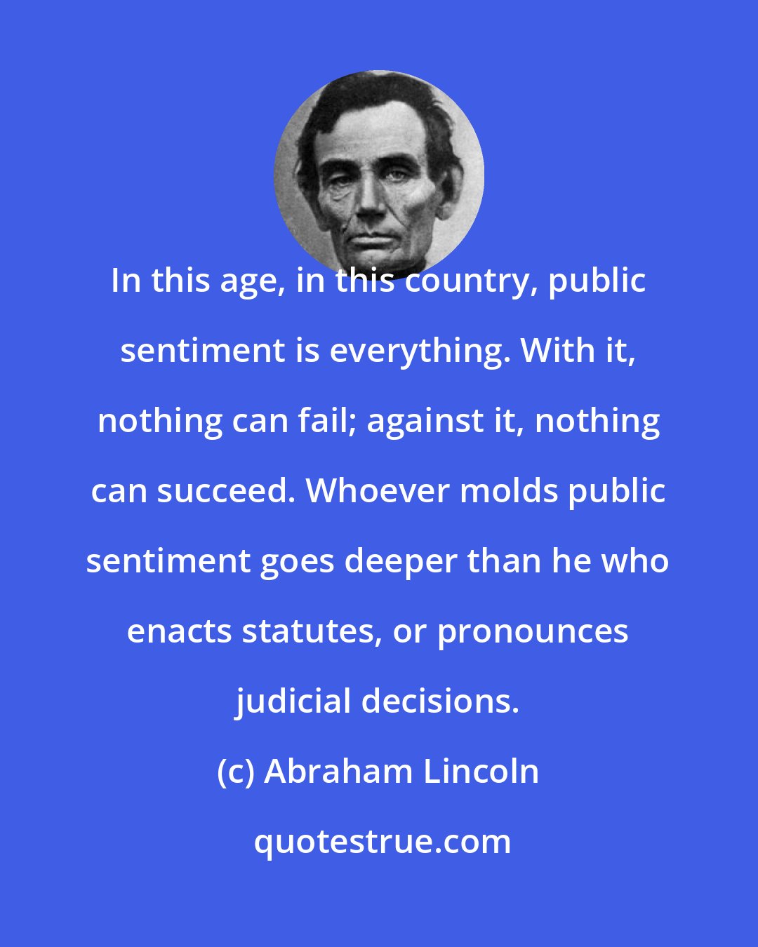 Abraham Lincoln: In this age, in this country, public sentiment is everything. With it, nothing can fail; against it, nothing can succeed. Whoever molds public sentiment goes deeper than he who enacts statutes, or pronounces judicial decisions.