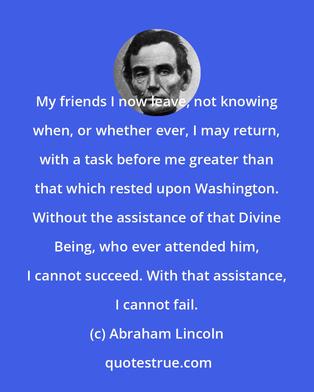 Abraham Lincoln: My friends I now leave, not knowing when, or whether ever, I may return, with a task before me greater than that which rested upon Washington. Without the assistance of that Divine Being, who ever attended him, I cannot succeed. With that assistance, I cannot fail.
