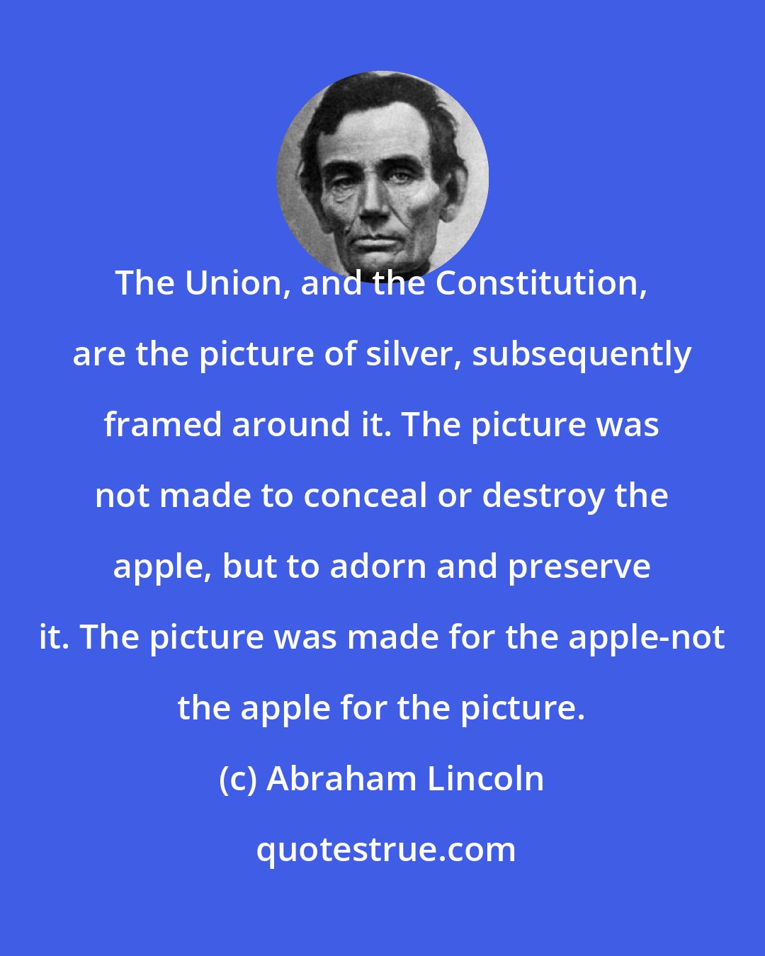 Abraham Lincoln: The Union, and the Constitution, are the picture of silver, subsequently framed around it. The picture was not made to conceal or destroy the apple, but to adorn and preserve it. The picture was made for the apple-not the apple for the picture.