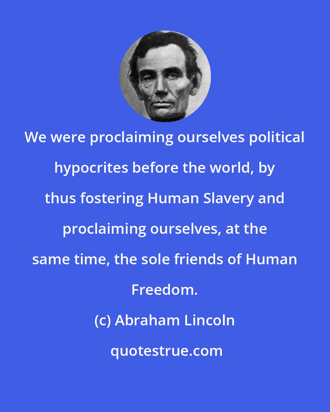 Abraham Lincoln: We were proclaiming ourselves political hypocrites before the world, by thus fostering Human Slavery and proclaiming ourselves, at the same time, the sole friends of Human Freedom.