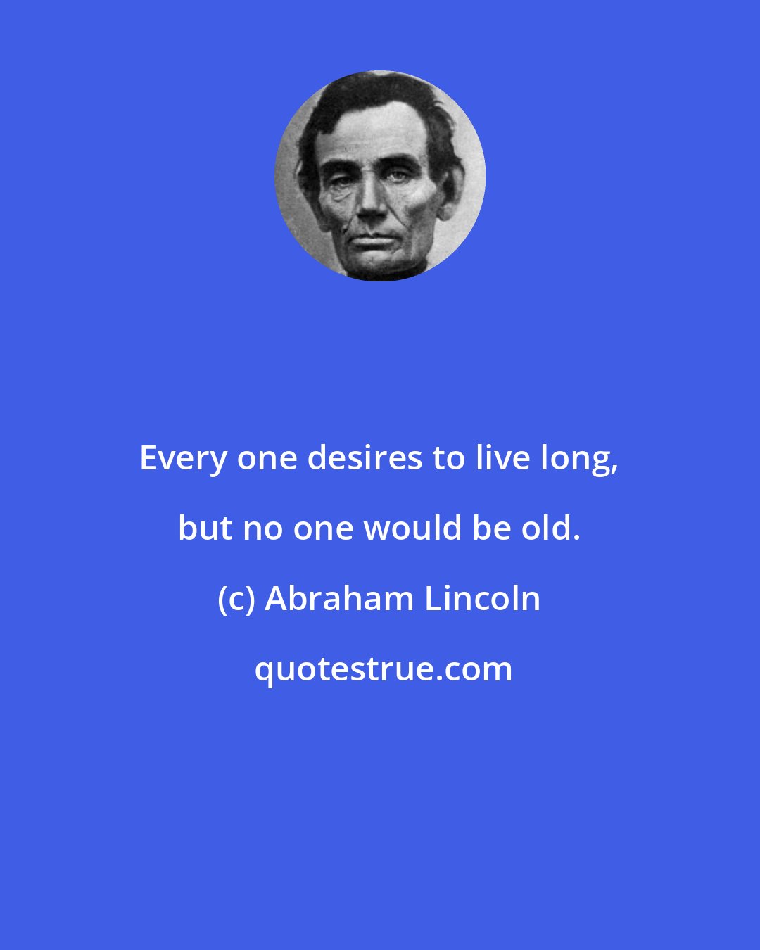 Abraham Lincoln: Every one desires to live long, but no one would be old.