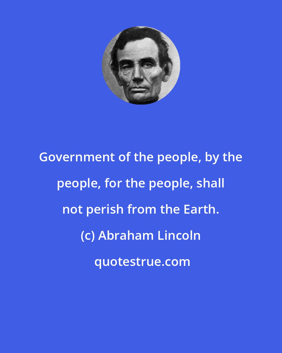 Abraham Lincoln: Government of the people, by the people, for the people, shall not perish from the Earth.