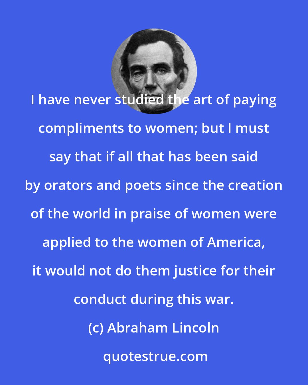 Abraham Lincoln: I have never studied the art of paying compliments to women; but I must say that if all that has been said by orators and poets since the creation of the world in praise of women were applied to the women of America, it would not do them justice for their conduct during this war.