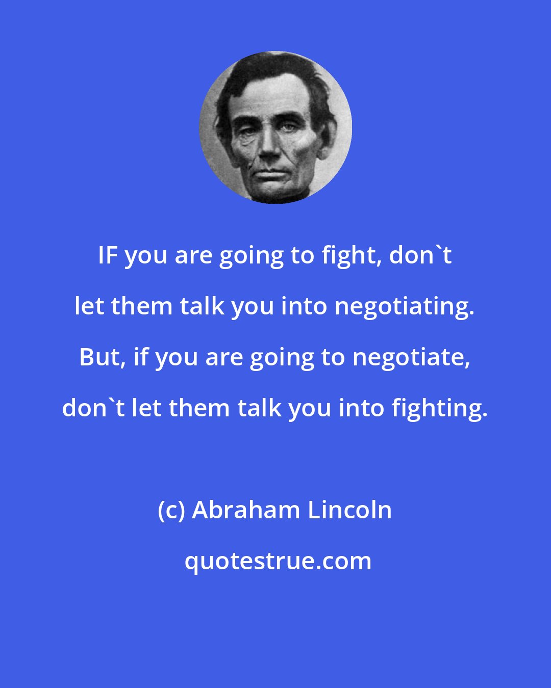 Abraham Lincoln: IF you are going to fight, don't let them talk you into negotiating. But, if you are going to negotiate, don't let them talk you into fighting.