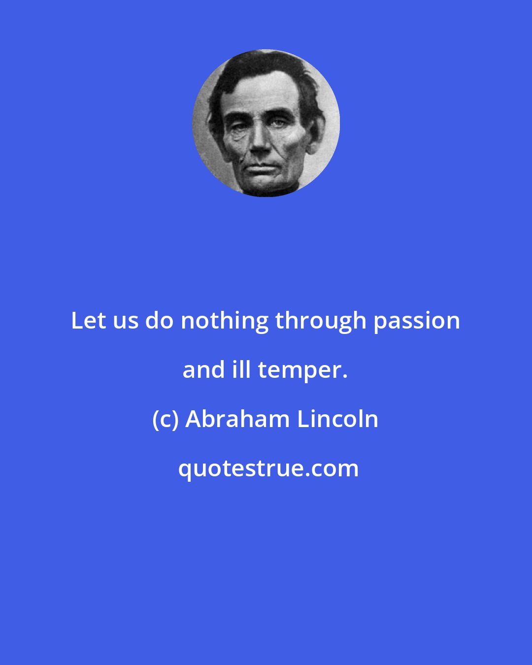 Abraham Lincoln: Let us do nothing through passion and ill temper.