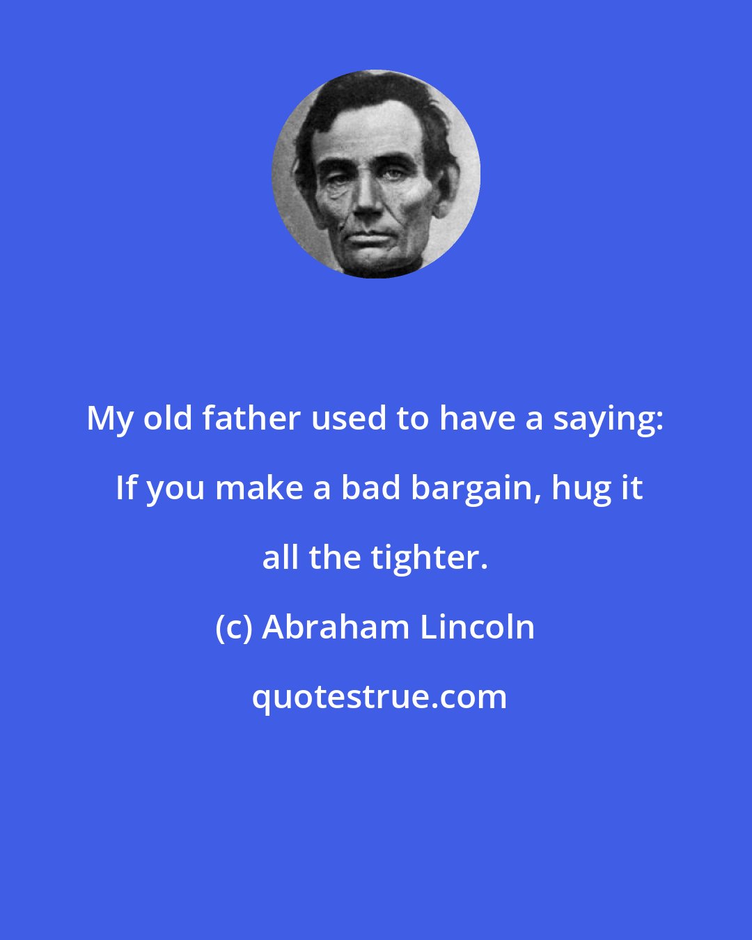 Abraham Lincoln: My old father used to have a saying:  If you make a bad bargain, hug it all the tighter.