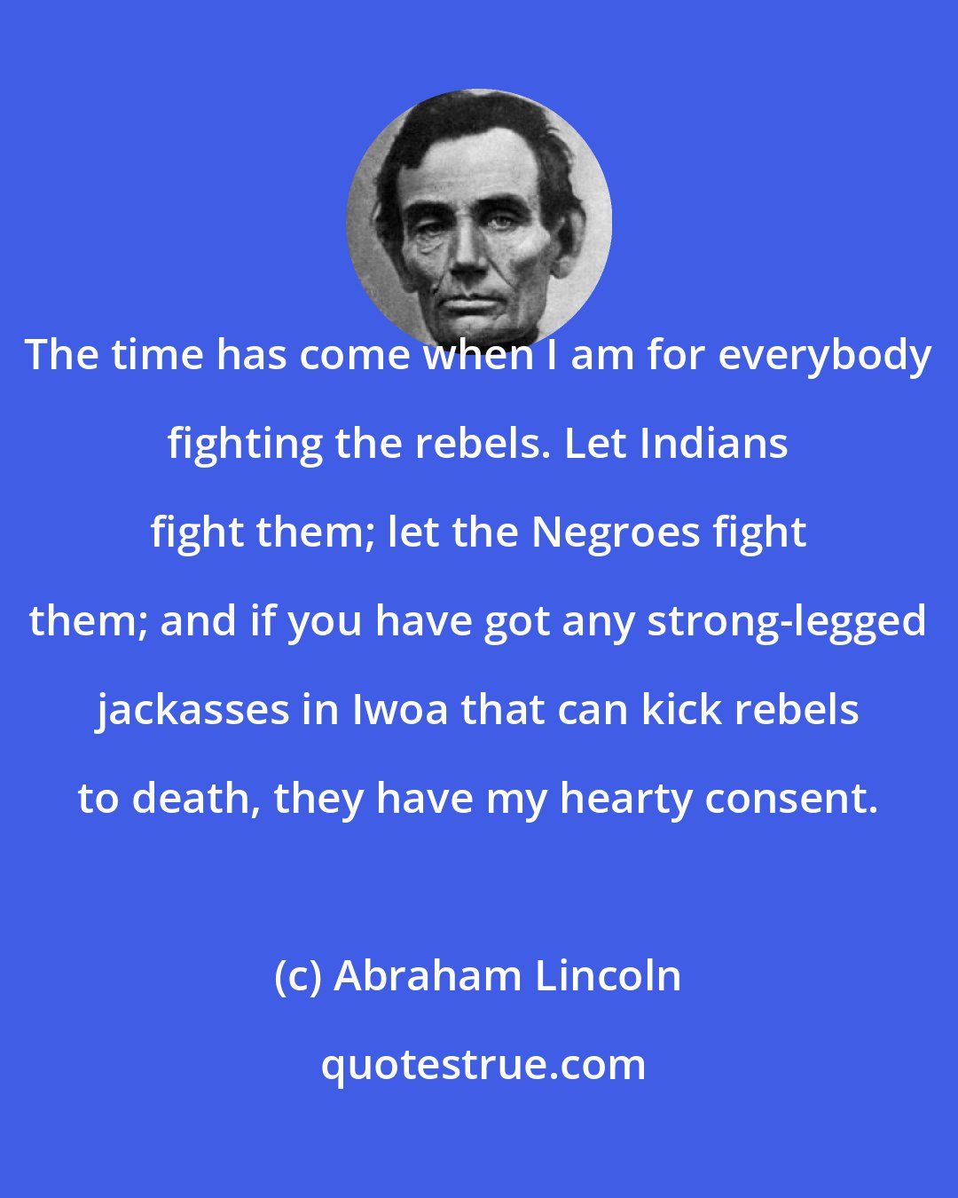 Abraham Lincoln: The time has come when I am for everybody fighting the rebels. Let Indians fight them; let the Negroes fight them; and if you have got any strong-legged jackasses in Iwoa that can kick rebels to death, they have my hearty consent.