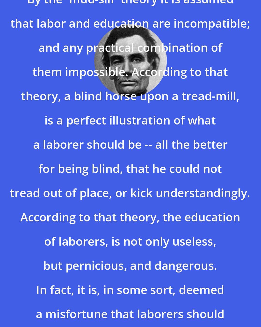 Abraham Lincoln: By the 'mud-sill' theory it is assumed that labor and education are incompatible; and any practical combination of them impossible. According to that theory, a blind horse upon a tread-mill, is a perfect illustration of what a laborer should be -- all the better for being blind, that he could not tread out of place, or kick understandingly. According to that theory, the education of laborers, is not only useless, but pernicious, and dangerous. In fact, it is, in some sort, deemed a misfortune that laborers should have heads at all.