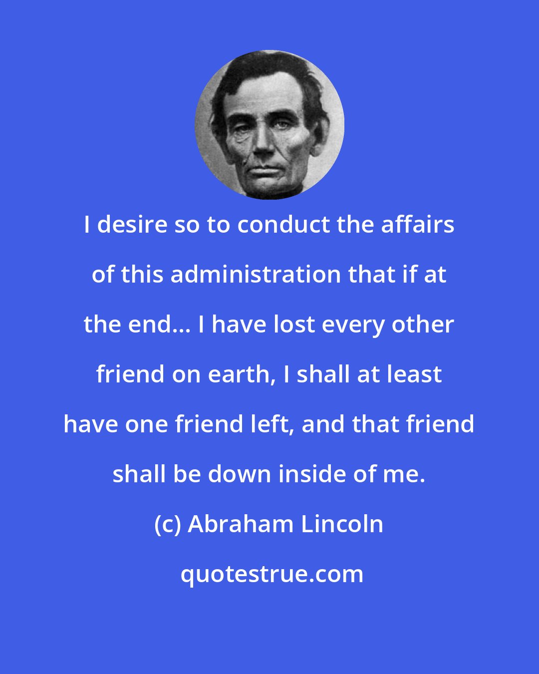 Abraham Lincoln: I desire so to conduct the affairs of this administration that if at the end... I have lost every other friend on earth, I shall at least have one friend left, and that friend shall be down inside of me.