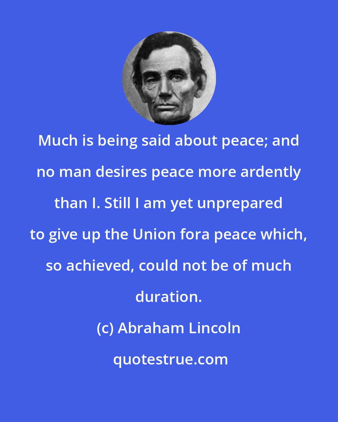Abraham Lincoln: Much is being said about peace; and no man desires peace more ardently than I. Still I am yet unprepared to give up the Union fora peace which, so achieved, could not be of much duration.